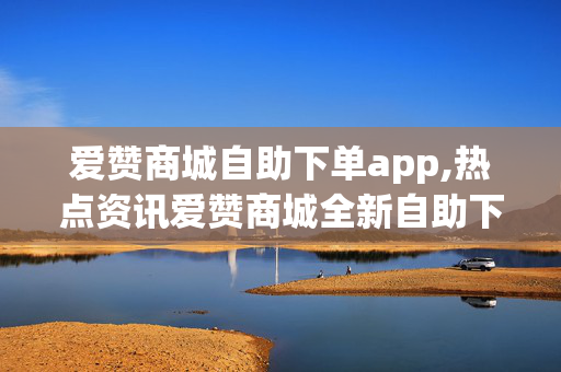 爱赞商城自助下单app,热点资讯爱赞商城全新自助下单APP闪耀上线，购物体验全升级！